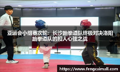 亚运会小组赛次轮：长沙跆拳道队终极对决洛阳跆拳道队的扣人心弦之战